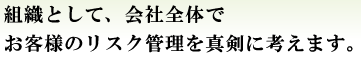 組織として、会社全体でお客様のリスク管理を真剣に考えます。