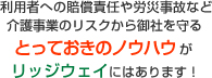 利用者への賠償責任や労災事故など介護事業のリスクから御社を守るとっておきのノウハウがリッジウェイにはあります！